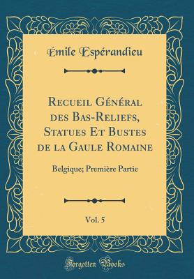 Recueil Gnral Des Bas-Reliefs, Statues Et Bustes de la Gaule Romaine, Vol. 5: Belgique; Premire Partie (Classic Reprint) - Esperandieu, Emile