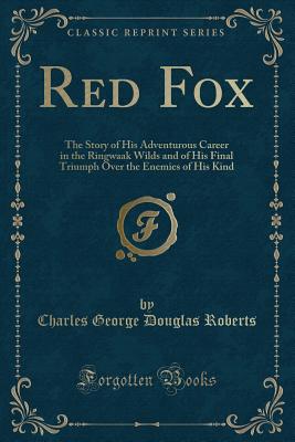 Red Fox: The Story of His Adventurous Career in the Ringwaak Wilds and of His Final Triumph Over the Enemies of His Kind (Classic Reprint) - Roberts, Charles George Douglas, Sir