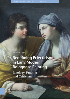 Redefining Eclecticism in Early Modern Bolognese Painting: Ideology, Practice, and Criticism - Unger, Daniel