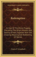 Redemption: An Epic of the Divine Tragedy, Disclosing the Origin, Mission and Destiny of Man, Together with the Creating, Peopling and Redeeming of Worlds