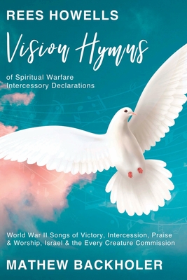 Rees Howells, Vision Hymns of Spiritual Warfare Intercessory Declarations: World War II Songs of Victory, Intercession, Praise and Worship, Israel and the Every Creature Commission - Backholer, Mathew, and Howells, Rees