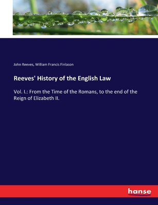 Reeves' History of the English Law: Vol. I.: From the Time of the Romans, to the end of the Reign of Elizabeth II. - Reeves, John, and Finlason, William Francis