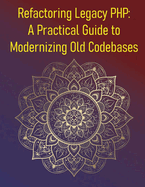 Refactoring Legacy PHP: A Practical Guide to Modernizing Old Codebases: A Step-By-Step Guide To Refactoring, Testing, & Upgrading Legacy PHP Applications & Codebases With Modern Development Practices