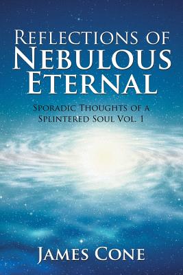 Reflections of Nebulous Eternal: Sporadic Thoughts of a Splintered Soul Vol. 1 - Cone, James