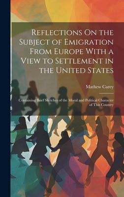 Reflections On the Subject of Emigration From Europe With a View to Settlement in the United States: Containing Brief Sketches of the Moral and Political Character of This Country - Carey, Mathew