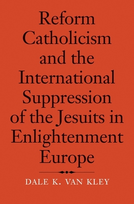 Reform Catholicism and the International Suppression of the Jesuits in Enlightenment Europe - Van Kley, Dale K