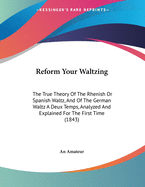 Reform Your Waltzing: The True Theory of the Rhenish or Spanish Waltz, and of the German Waltz a Deux Temps, Analyzed and Explained for the First Time (1843)