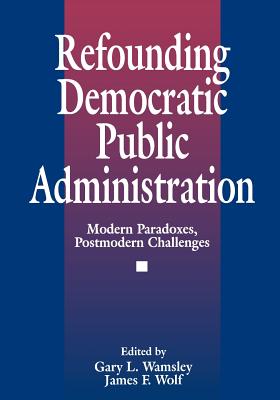 Refounding Democratic Public Administration: Modern Paradoxes, Postmodern Challenges - Wolf, James F, Dr. (Editor), and Wamsley, Gary L (Editor)