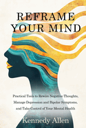 Reframe Your Mind: Practical Tools to Rewire Negative Thoughts, Manage Depression and Bipolar Symptoms, and Take Control of Your Mental Health