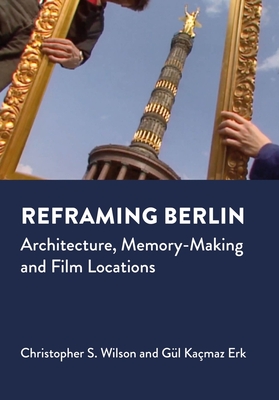 Reframing Berlin: Architecture, Memory-Making and Film Locations - Wilson, Christopher S., and Kacmaz Erk, Gul