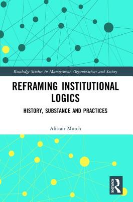 Reframing Institutional Logics: Substance, Practice and History - Mutch, Alistair