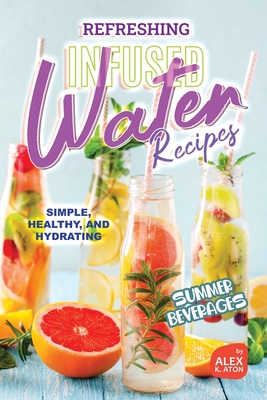 Refreshing Infused Water Recipes: Simple, Healthy, and Hydrating Summer Beverages - K Aton, Alex