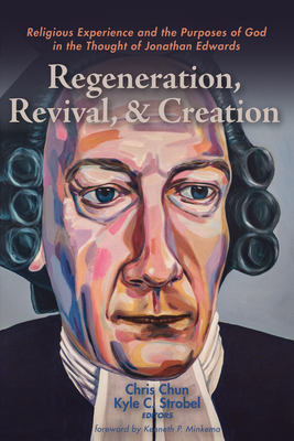 Regeneration, Revival, and Creation: Religious Experience and the Purposes of God in the Thought of Jonathan Edwards - Chun, Chris (Editor), and Strobel, Kyle C (Editor), and Minkema, Kenneth P (Foreword by)