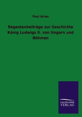 Regestenbeitrge zur Geschichte Knig Ludwigs II. von Ungarn und Bhmen - Arras, Paul