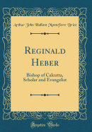 Reginald Heber: Bishop of Calcutta, Scholar and Evangelist (Classic Reprint)