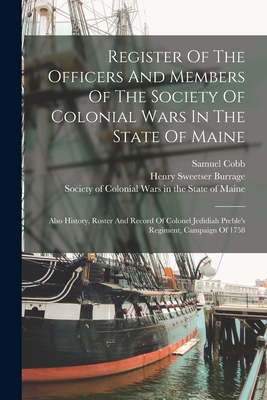 Register Of The Officers And Members Of The Society Of Colonial Wars In The State Of Maine: Also History, Roster And Record Of Colonel Jedidiah Preble's Regiment, Campaign Of 1758 - Society of Colonial Wars in the State (Creator), and Cobb, Samuel, and Henry Sweetser Burrage (Creator)