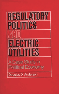 Regulatory Politics and Electric Utilities: A Case Study in Political Economy - Anderson, Douglas D