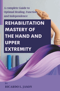 Rehabilitation Mastery of the Hand and Upper Extremity: A complete Guide to Optimal Healing, Function, and Independence