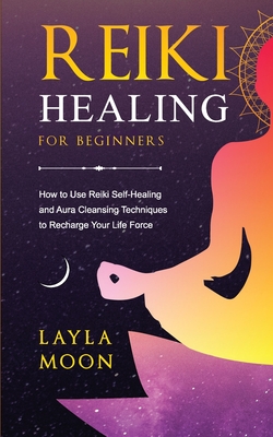 Reiki Healing for Beginners: How to Use Reiki Self-Healing and Aura Cleansing Techniques to Recharge Your Life Force - Moon, Layla