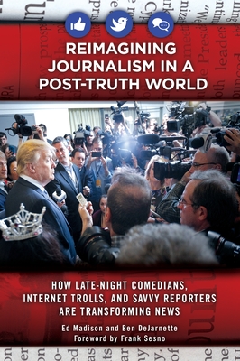Reimagining Journalism in a Post-Truth World: How Late-Night Comedians, Internet Trolls, and Savvy Reporters Are Transforming News - Madison, Ed, and DeJarnette, Ben, and Sesno, Frank (Foreword by)