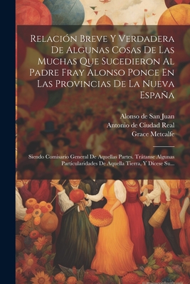 Relaci?n Breve Y Verdadera de Algunas Cosas de Las Muchas Que Sucedieron Al Padre Fray Alonso Ponce En Las Provincias de la Nueva Espaa: Siendo Comisario General de Aquellas Partes. Trtanse Algunas Particularidades de Aquella Tierra, Y D?cese Su... - Antonio de Ciudad Real (Creator), and Alonso de San Juan (Creator), and Metcalfe, Grace