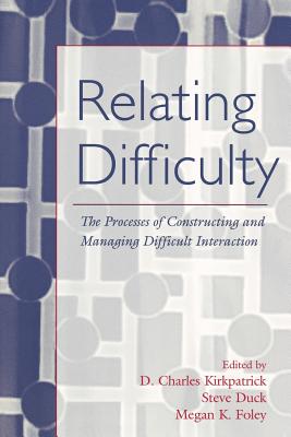 Relating Difficulty: The Processes of Constructing and Managing Difficult Interaction - Kirkpatrick, D Charles (Editor), and Duck, Steven (Editor), and Foley, Megan K (Editor)