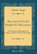 Relations Entre Serbes Et Roumains:  l'Occasion Du Mariage de la Princesse Marie Et Du Roi Alexandre (Classic Reprint)