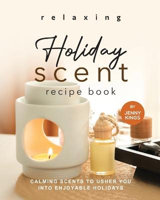 Relaxing Holiday Scent Recipe Book: Calming Scents to Usher You into Enjoyable Holidays - Kings, Jenny