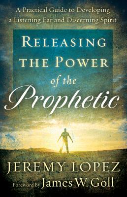 Releasing the Power of the Prophetic: A Practical Guide to Developing a Listening Ear and Discerning Spirit - Lopez, Jeremy, and Goll, James (Foreword by)