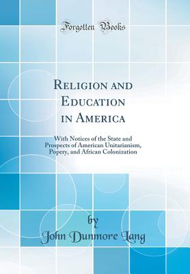 Religion and Education in America: With Notices of the State and Prospects of American Unitarianism, Popery, and African Colonization (Classic Reprint) - Lang, John Dunmore
