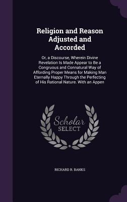 Religion and Reason Adjusted and Accorded: Or, a Discourse, Wherein Divine Revelation Is Made Appear to Be a Congruous and Connatural Way of Affording Proper Means for Making Man Eternally Happy Through the Perfecting of His Rational Nature. With an Appen - Banks, Richard R