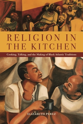 Religion in the Kitchen: Cooking, Talking, and the Making of Black Atlantic Traditions - Perez, Elizabeth