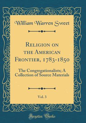 Religion on the American Frontier, 1783-1850, Vol. 3: The Congregationalists; A Collection of Source Materials (Classic Reprint) - Sweet, William Warren