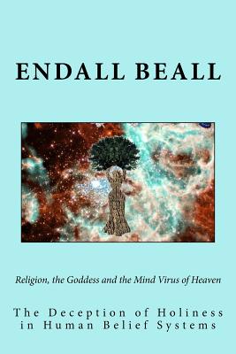 Religion, the Goddess and the Mind Virus of Heaven: The Deception of Holiness in Human Belief Systems - Beall, Endall