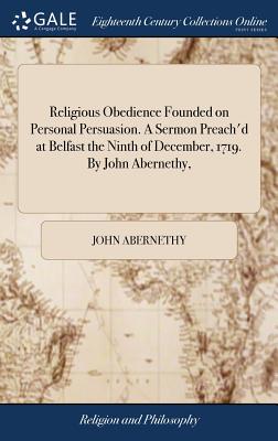 Religious Obedience Founded on Personal Persuasion. A Sermon Preach'd at Belfast the Ninth of December, 1719. By John Abernethy, - Abernethy, John