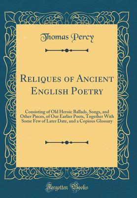 Reliques of Ancient English Poetry: Consisting of Old Heroic Ballads, Songs, and Other Pieces, of Our Earlier Poets, Together with Some Few of Later Date, and a Copious Glossary (Classic Reprint) - Percy, Thomas