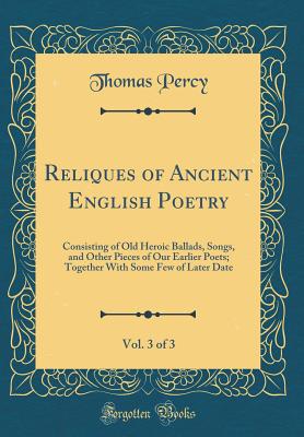 Reliques of Ancient English Poetry, Vol. 3 of 3: Consisting of Old Heroic Ballads, Songs, and Other Pieces of Our Earlier Poets; Together with Some Few of Later Date (Classic Reprint) - Percy, Thomas