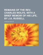 Remains of the REV. Charles Wolfe, with a Brief Memoir of His Life, by J.A. Russell