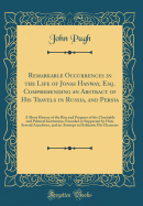 Remarkable Occurrences in the Life of Jonas Hanway, Esq. Comprehending an Abstract of His Travels in Russia, and Persia: A Short History of the Rise and Progress of the Charitable and Political Institutions Founded or Supported by Him; Several Anecdotes,