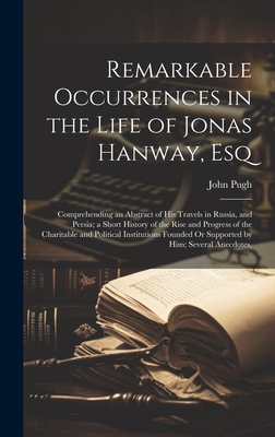 Remarkable Occurrences in the Life of Jonas Hanway, Esq: Comprehending an Abstract of His Travels in Russia, and Persia; a Short History of the Rise and Progress of the Charitable and Political Institutions Founded Or Supported by Him; Several Anecdotes, - Pugh, John