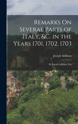 Remarks On Several Parts of Italy, &c. in the Years 1701, 1702, 1703: By Joseph Addison, Esq - Addison, Joseph