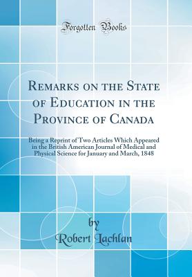 Remarks on the State of Education in the Province of Canada: Being a Reprint of Two Articles Which Appeared in the British American Journal of Medical and Physical Science for January and March, 1848 (Classic Reprint) - Lachlan, Robert