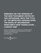 Remarks on the Version of the New Testament Edited by the Unitarians, with the Title of an Improved Version Upon the Basis of Archbishop Newcome's New Translation ... London 1808: Being a Dispassionate Appeal to Christians of Various Denominations on So