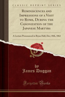 Reminiscences and Impressions of a Visit to Rome, During the Canonization of the Japanese Martyrs: A Lecture Pronounced in Bryan Hall, Dec; 18th, 1862 (Classic Reprint) - Duggan, James
