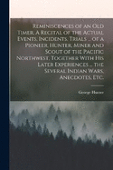 Reminiscences of an old Timer. A Recital of the Actual Events, Incidents, Trials ... of a Pioneer, Hunter, Miner and Scout of the Pacific Northwest, Together With his Later Experiences ... the Several Indian Wars, Anecdotes, etc.