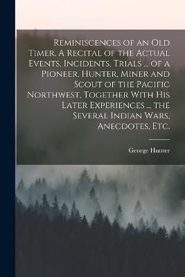 Reminiscences of an old Timer. A Recital of the Actual Events, Incidents, Trials ... of a Pioneer, Hunter, Miner and Scout of the Pacific Northwest, Together With his Later Experiences ... the Several Indian Wars, Anecdotes, etc. - Hunter, George