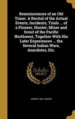 Reminiscences of an Old Timer. A Recital of the Actual Events, Incidents, Trials ... of a Pioneer, Hunter, Miner and Scout of the Pacific Northwest, Together With His Later Experiences ... the Several Indian Wars, Anecdotes, Etc. - Hunter, George 1835-