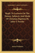 Reply To Lectures On The Nature, Subjects And Mode Of Christian Baptism By John T. Pressly