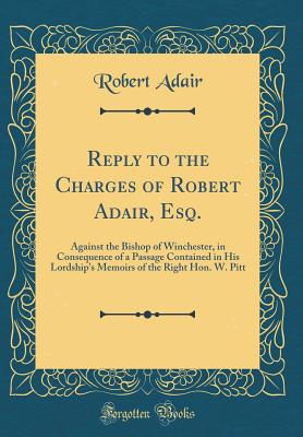 Reply to the Charges of Robert Adair, Esq.: Against the Bishop of Winchester, in Consequence of a Passage Contained in His Lordship's Memoirs of the Right Hon. W. Pitt (Classic Reprint) - Adair, Robert, Sir