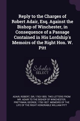 Reply to the Charges of Robert Adair, Esq. Against the Bishop of Winchester, in Consequence of a Passage Contained in His Lordship's Memoirs of the Right Hon. W. Pitt - Adair, Robert, Sir (Creator), and Pretyman, George 1750-1827 Memoirs of (Creator)
